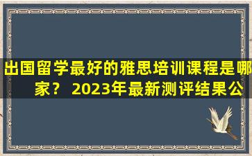 出国留学最好的雅思培训课程是哪家？ 2023年最新测评结果公布！